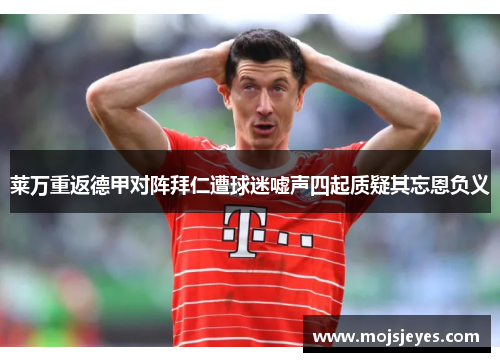 莱万重返德甲对阵拜仁遭球迷嘘声四起质疑其忘恩负义